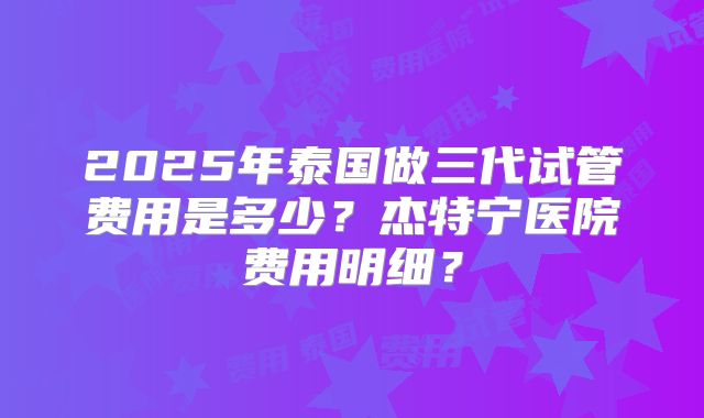 2025年泰国做三代试管费用是多少？杰特宁医院费用明细？