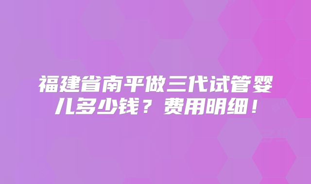 福建省南平做三代试管婴儿多少钱？费用明细！