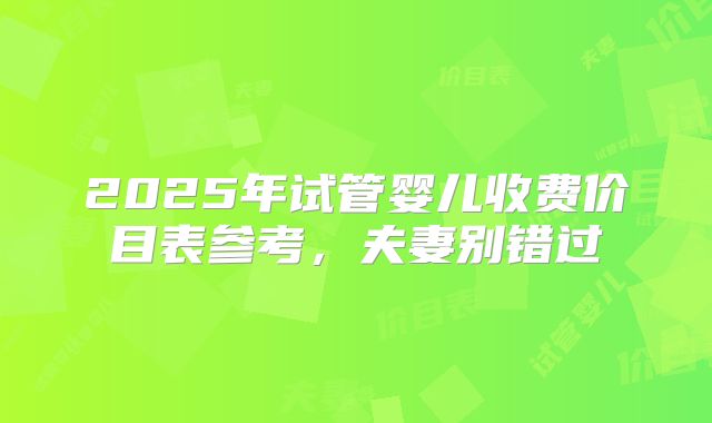 2025年试管婴儿收费价目表参考,夫妻别错过
