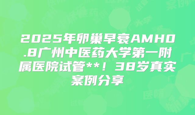 2025年卵巢早衰AMH0.8广州中医药大学第一附属医院试管**！38岁真实案例分享