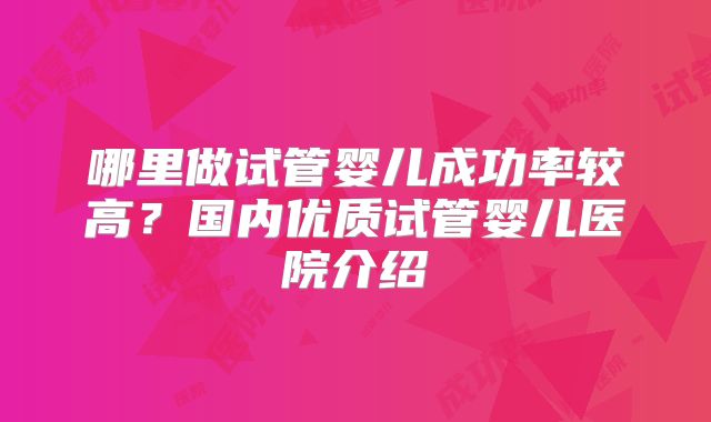 哪里做试管婴儿成功率较高?国内优质试管婴儿医院介绍