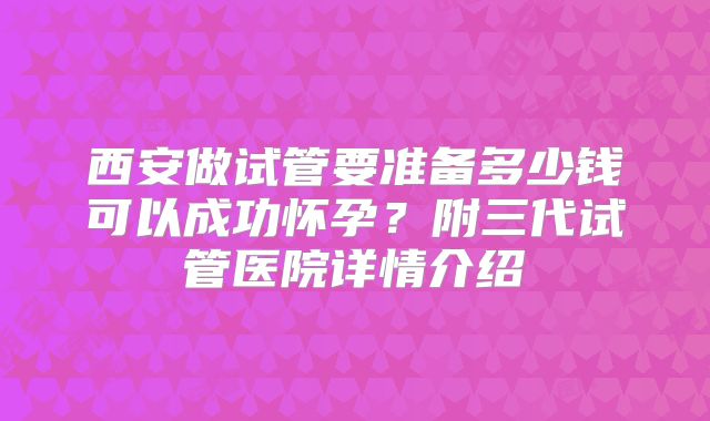 西安做试管要准备多少钱可以成功怀孕？附三代试管医院详情介绍