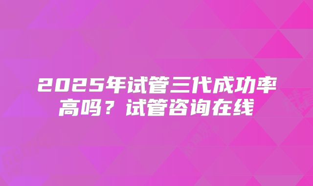 2025年试管三代成功率高吗?试管咨询在线