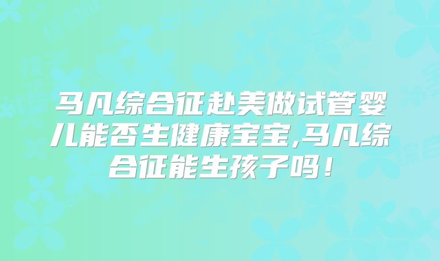 马凡综合征赴美做试管婴儿能否生健康宝宝,马凡综合征能生孩子吗!