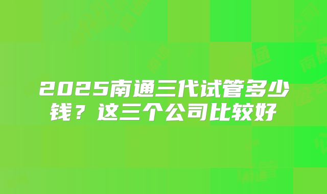 2025南通三代试管多少钱?这三个公司比较好