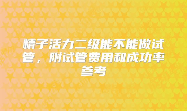 精子活力二级能不能做试管，附试管费用和成功率参考
