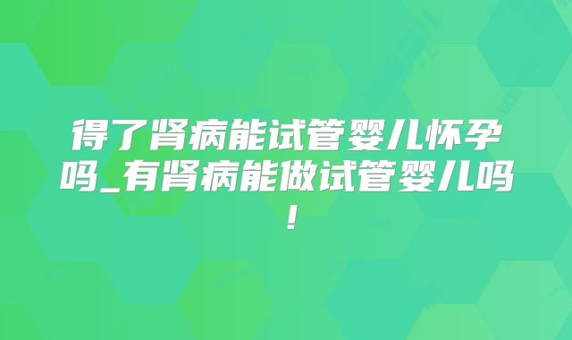 得了肾病能试管婴儿怀孕吗_有肾病能做试管婴儿吗!