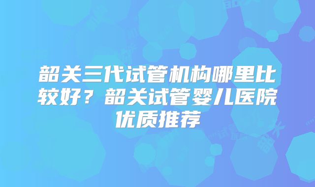 韶关三代试管机构哪里比较好?韶关试管婴儿医院优质推荐