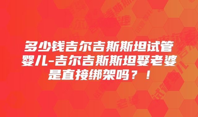 多少钱吉尔吉斯斯坦试管婴儿-吉尔吉斯斯坦娶老婆是直接绑架吗?!