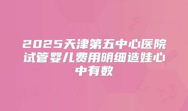 2025天津第五中心医院试管婴儿费用明细造娃心中有数