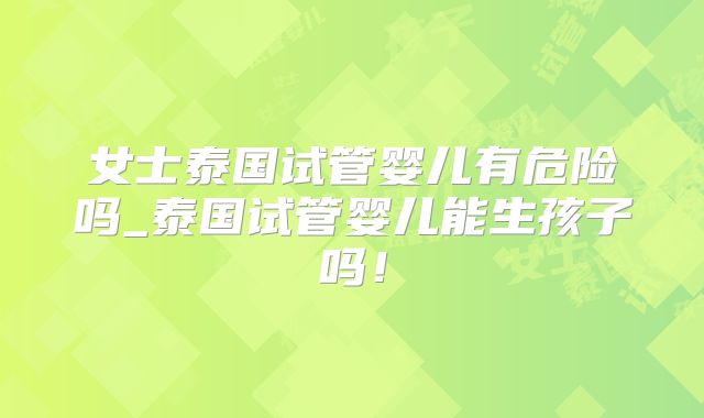 女士泰国试管婴儿有危险吗_泰国试管婴儿能生孩子吗！