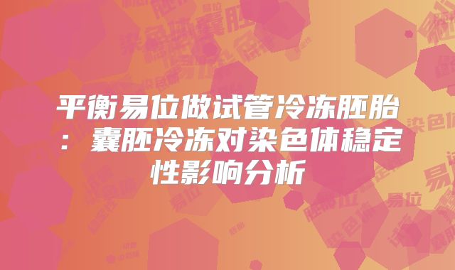 平衡易位做试管冷冻胚胎:囊胚冷冻对染色体稳定性影响分析