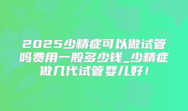 2025少精症可以做试管吗费用一般多少钱_少精症做几代试管婴儿好！
