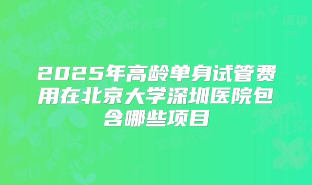 2025年高龄单身试管费用在北京大学深圳医院包含哪些项目