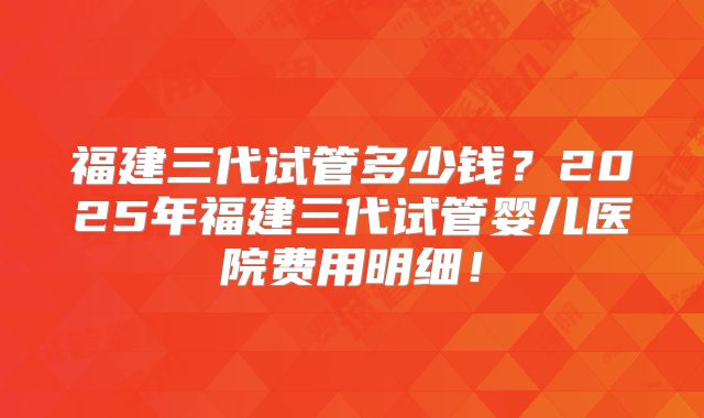 福建三代试管多少钱？2025年福建三代试管婴儿医院费用明细！