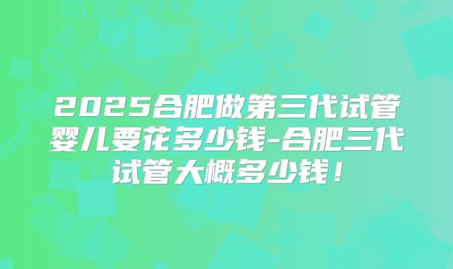 2025合肥做第三代试管婴儿要花多少钱-合肥三代试管大概多少钱！