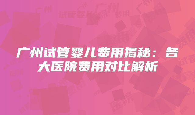 广州试管婴儿费用揭秘:各大医院费用对比解析