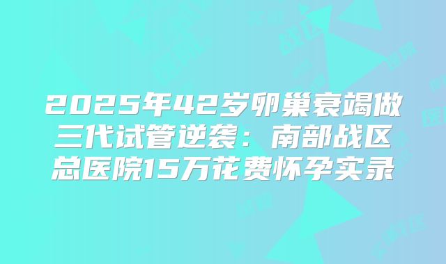 2025年42岁卵巢衰竭做三代试管逆袭：南部战区总医院15万花费怀孕实录