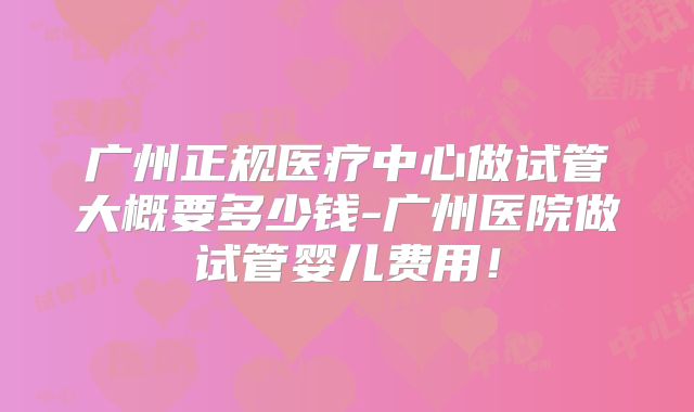 广州正规医疗中心做试管大概要多少钱-广州医院做试管婴儿费用!