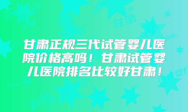 甘肃正规三代试管婴儿医院价格高吗!甘肃试管婴儿医院排名比较好甘肃!