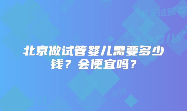 北京做试管婴儿需要多少钱?会便宜吗?