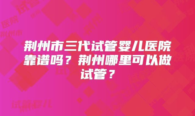 荆州市三代试管婴儿医院靠谱吗?荆州哪里可以做试管?