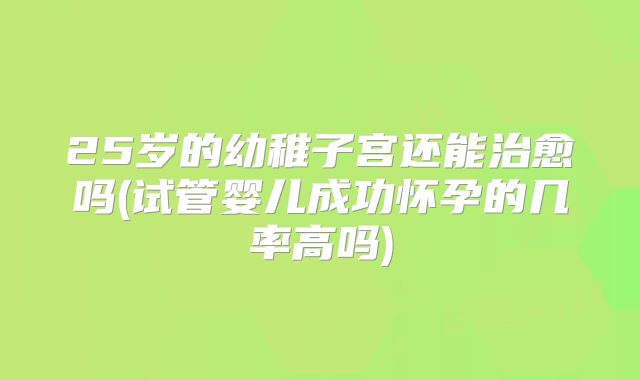 25岁的幼稚子宫还能治愈吗(试管婴儿成功怀孕的几率高吗)