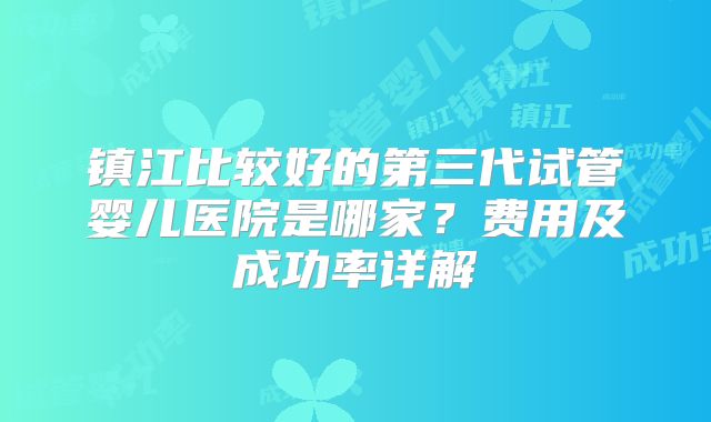 镇江比较好的第三代试管婴儿医院是哪家?费用及成功率详解