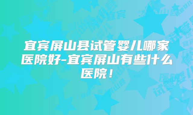 宜宾屏山县试管婴儿哪家医院好-宜宾屏山有些什么医院!