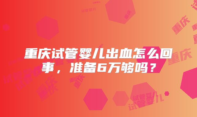 重庆试管婴儿出血怎么回事,准备6万够吗?