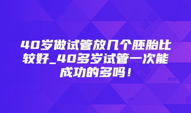 40岁做试管放几个胚胎比较好_40多岁试管一次能成功的多吗!