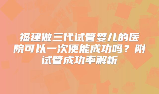 福建做三代试管婴儿的医院可以一次便能成功吗?附试管成功率解析