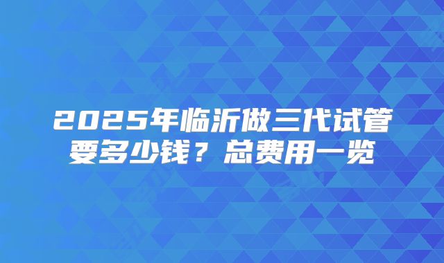 2025年临沂做三代试管要多少钱?总费用一览