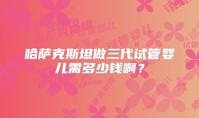 哈萨克斯坦做三代试管婴儿需多少钱啊？