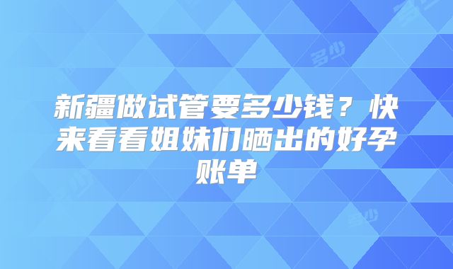 新疆做试管要多少钱？快来看看姐妹们晒出的好孕账单