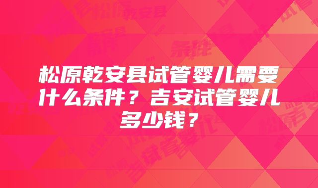 松原乾安县试管婴儿需要什么条件？吉安试管婴儿多少钱？