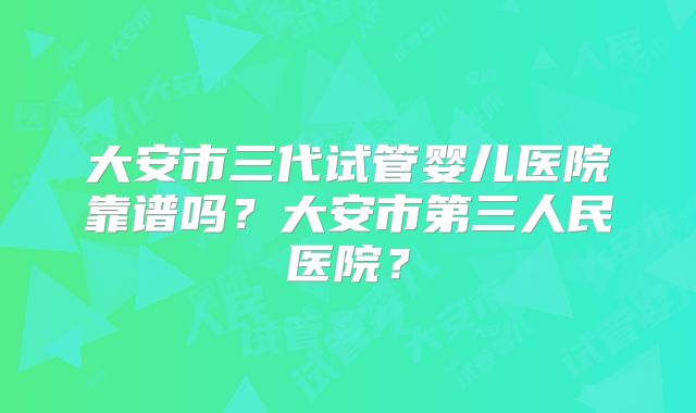 大安市三代试管婴儿医院靠谱吗?大安市第三人民医院?