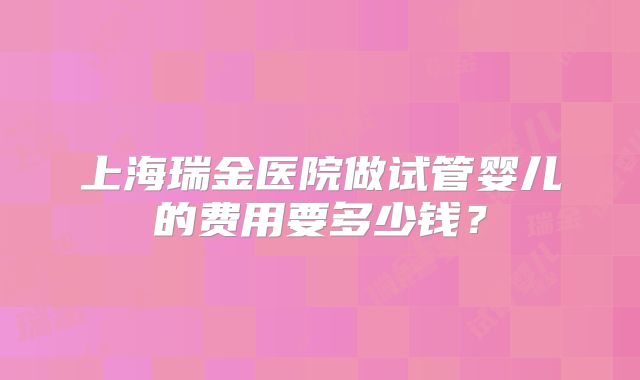 上海瑞金医院做试管婴儿的费用要多少钱?