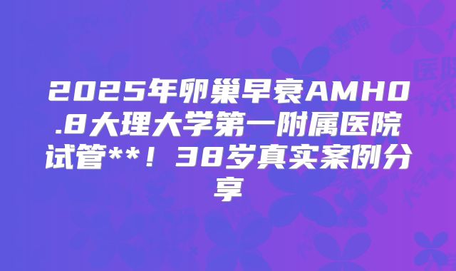 2025年卵巢早衰AMH0.8大理大学第一附属医院试管**!38岁真实案例分享