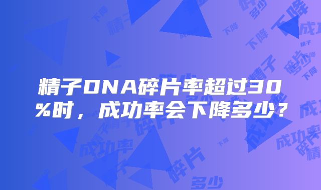 精子DNA碎片率超过30%时,成功率会下降多少?