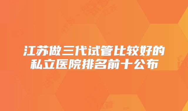 江苏做三代试管比较好的私立医院排名前十公布