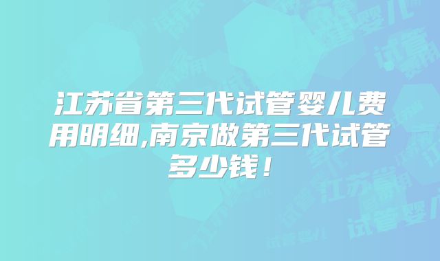 江苏省第三代试管婴儿费用明细,南京做第三代试管多少钱！