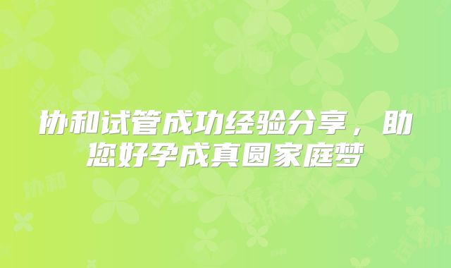 协和试管成功经验分享,助您好孕成真圆家庭梦