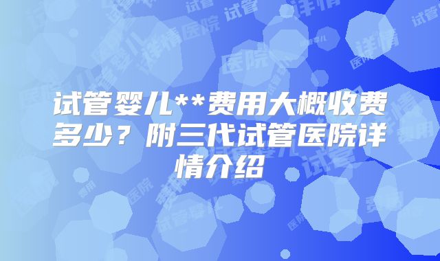 试管婴儿**费用大概收费多少?附三代试管医院详情介绍