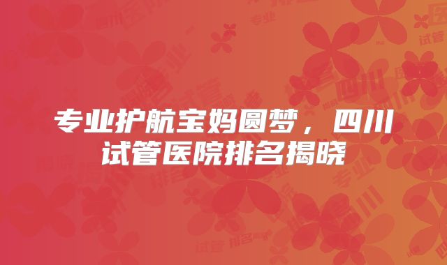 专业护航宝妈圆梦,四川试管医院排名揭晓