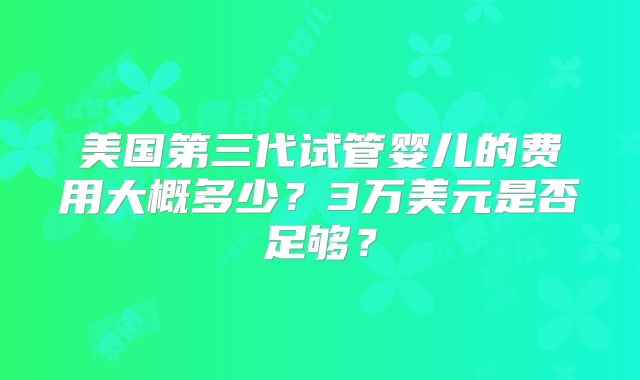 美国第三代试管婴儿的费用大概多少?3万美元是否足够?