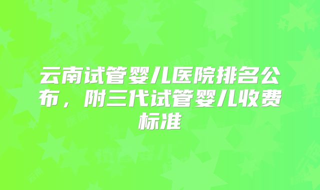 云南试管婴儿医院排名公布，附三代试管婴儿收费标准