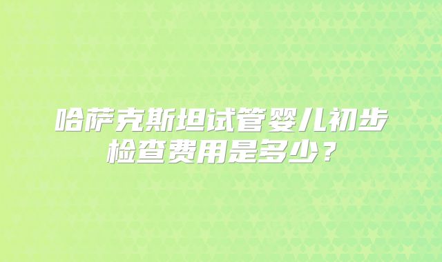 哈萨克斯坦试管婴儿初步检查费用是多少?