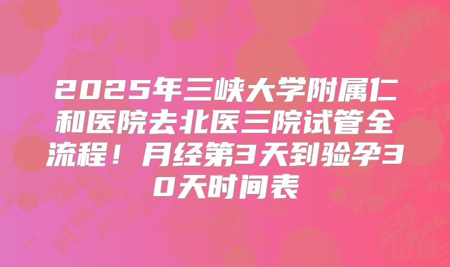 2025年三峡大学附属仁和医院去北医三院试管全流程!月经第3天到验孕30天时间表