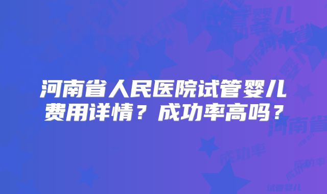 河南省人民医院试管婴儿费用详情?成功率高吗?